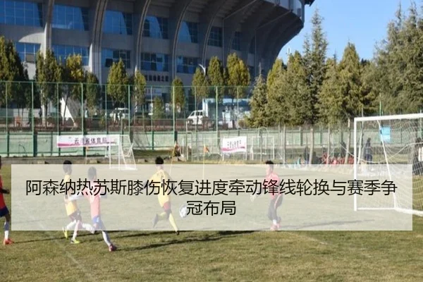 阿森纳热苏斯膝伤恢复进度牵动锋线轮换与赛季争冠布局
