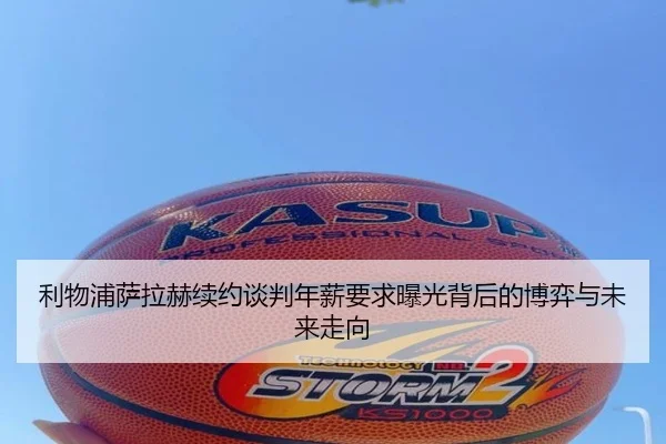 利物浦萨拉赫续约谈判年薪要求曝光背后的博弈与未来走向