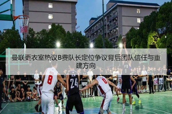 曼联更衣室热议B费队长定位争议背后团队信任与重建方向