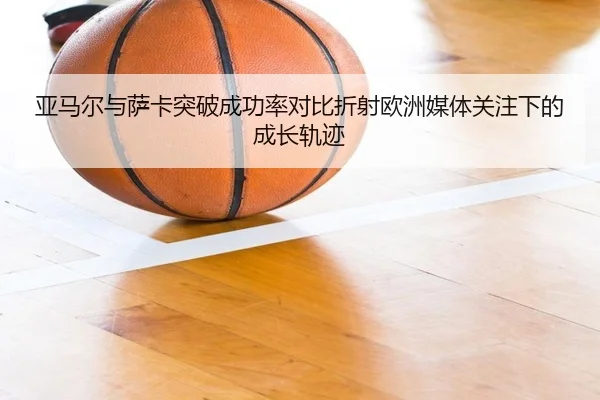 亚马尔与萨卡突破成功率对比折射欧洲媒体关注下的成长轨迹